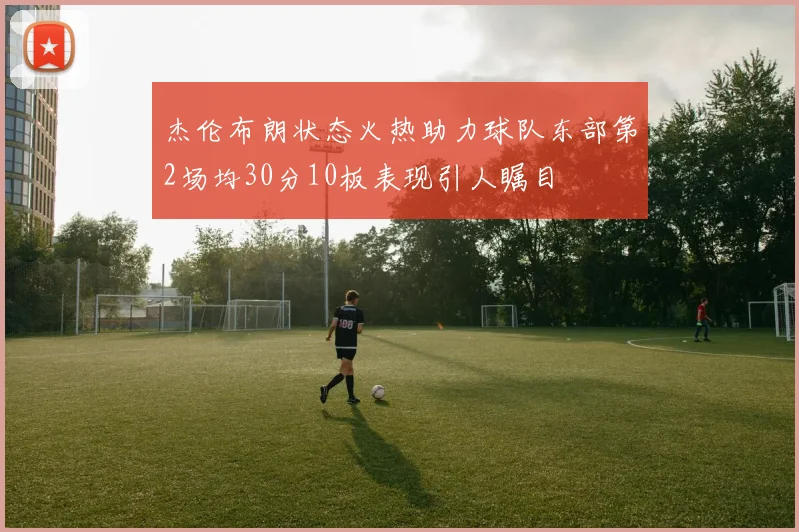 杰伦布朗状态火热助力球队东部第2场均30分10板表现引人瞩目