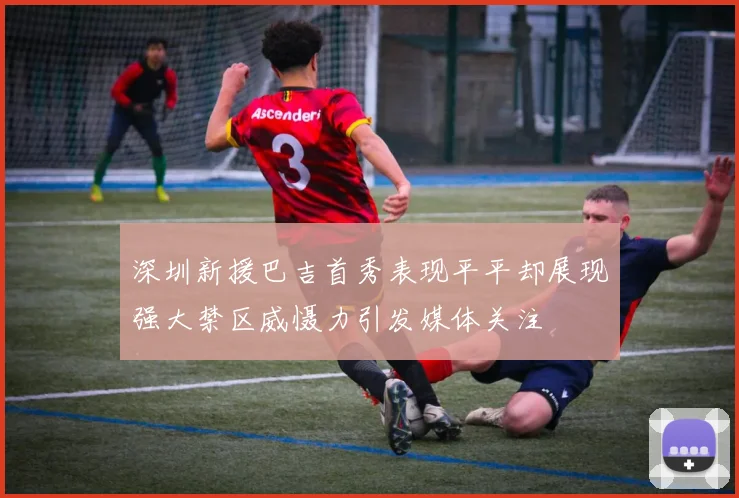 深圳新援巴吉首秀表现平平却展现强大禁区威慑力引发媒体关注