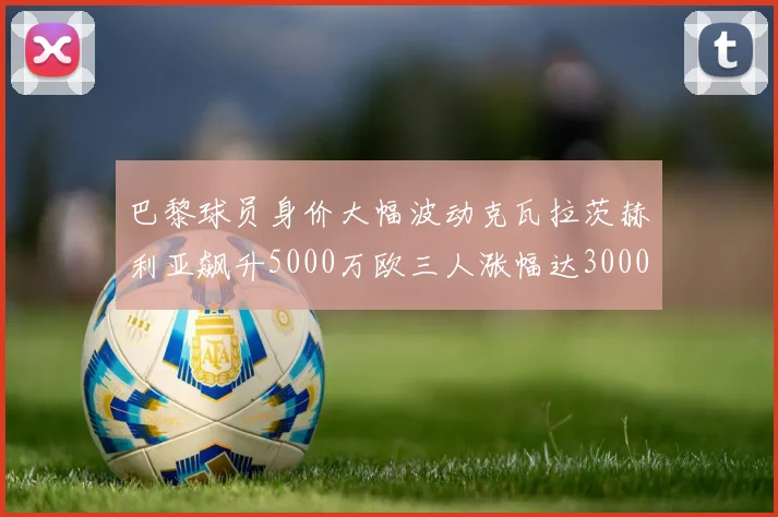 巴黎球员身价大幅波动克瓦拉茨赫利亚飙升5000万欧三人涨幅达3000万欧