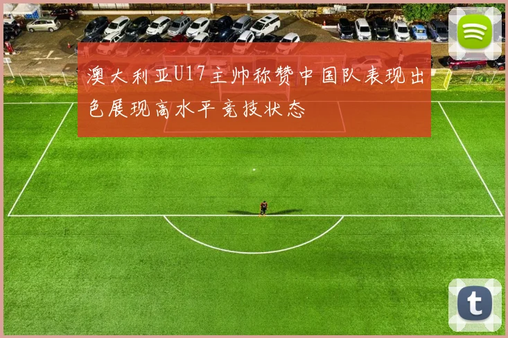 澳大利亚U17主帅称赞中国队表现出色展现高水平竞技状态