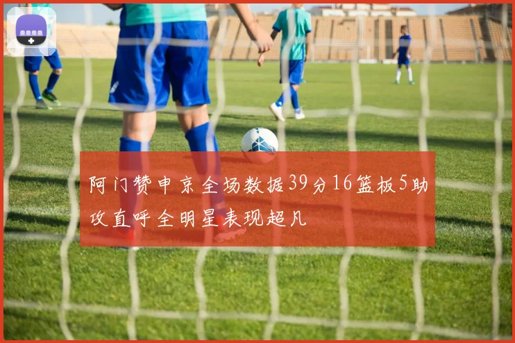 阿门赞申京全场数据39分16篮板5助攻直呼全明星表现超凡