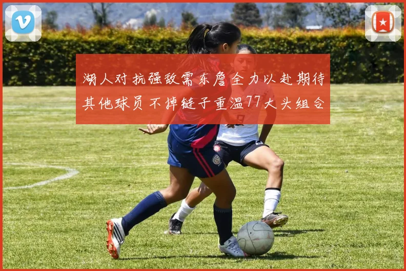 湖人对抗强敌需东詹全力以赴期待其他球员不掉链子重温77大头组合辉煌