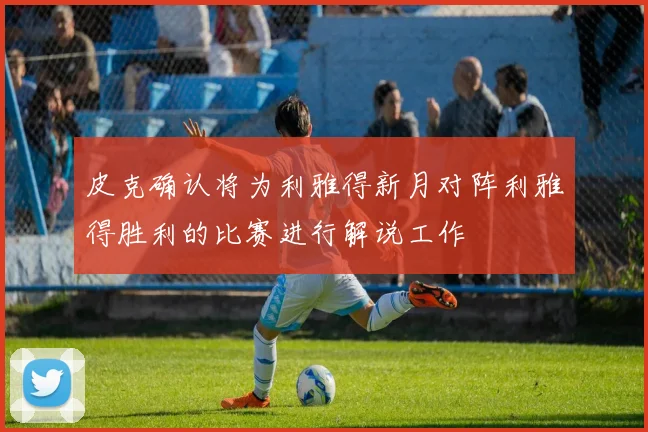 皮克确认将为利雅得新月对阵利雅得胜利的比赛进行解说工作