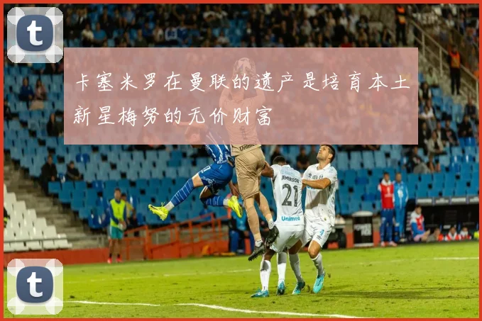 卡塞米罗在曼联的遗产是培育本土新星梅努的无价财富